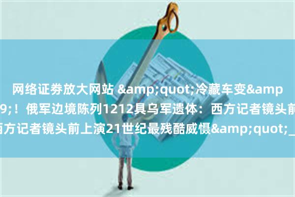 网络证劵放大网站 &quot;冷藏车变&#39;活人景观&#39;！俄军边境陈列1212具乌军遗体：西方记者镜头前上演21世纪最残酷威慑&quot;_尸体_京观_俄罗斯
