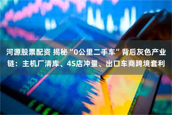 河源股票配资 揭秘“0公里二手车”背后灰色产业链：主机厂清库、4S店冲量、出口车商跨境套利