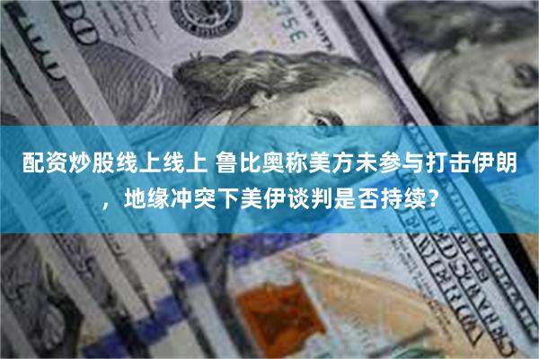配资炒股线上线上 鲁比奥称美方未参与打击伊朗，地缘冲突下美伊谈判是否持续？
