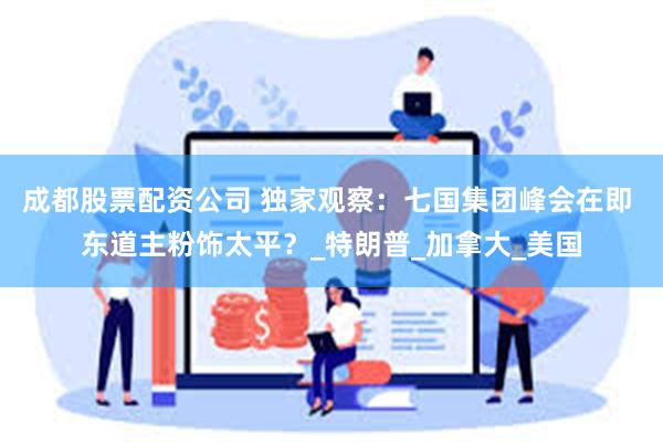成都股票配资公司 独家观察：七国集团峰会在即 东道主粉饰太平？_特朗普_加拿大_美国