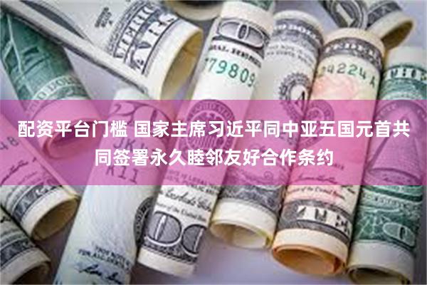 配资平台门槛 国家主席习近平同中亚五国元首共同签署永久睦邻友好合作条约