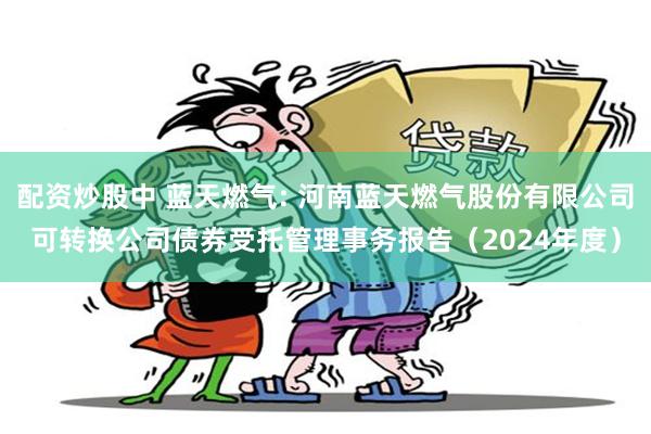 配资炒股中 蓝天燃气: 河南蓝天燃气股份有限公司可转换公司债券受托管理事务报告（2024年度）