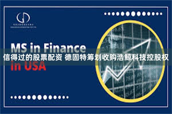 信得过的股票配资 德固特筹划收购浩鲸科技控股权
