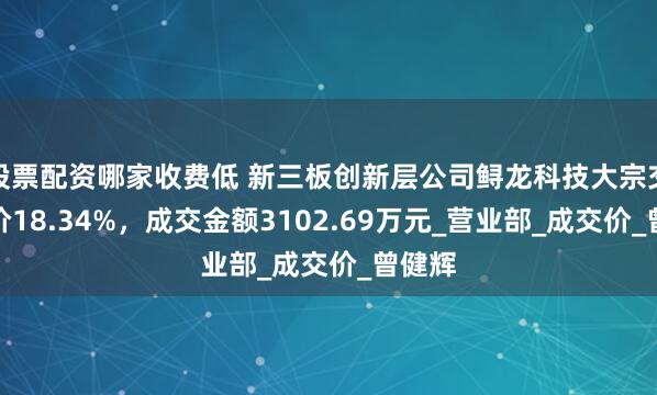 股票配资哪家收费低 新三板创新层公司鲟龙科技大宗交易折价18.34%，成交金额3102.69万元_营业部_成交价_曾健辉