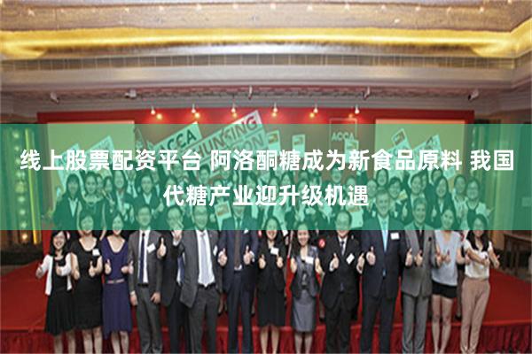 线上股票配资平台 阿洛酮糖成为新食品原料 我国代糖产业迎升级机遇