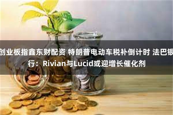 创业板指鑫东财配资 特朗普电动车税补倒计时 法巴银行：Rivian与Lucid或迎增长催化剂
